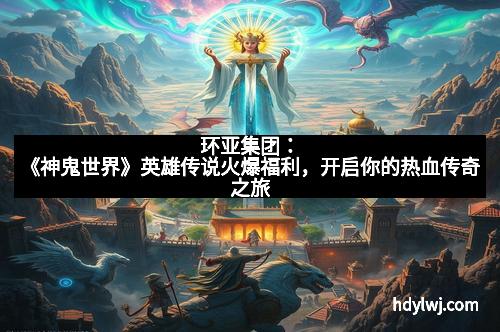 环亚集团：《神鬼世界》英雄传说火爆福利，开启你的热血传奇之旅